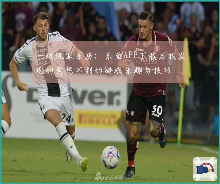 一线玩家亲历：乐鱼APP下载后我发现的意想不到的游戏乐趣与技巧