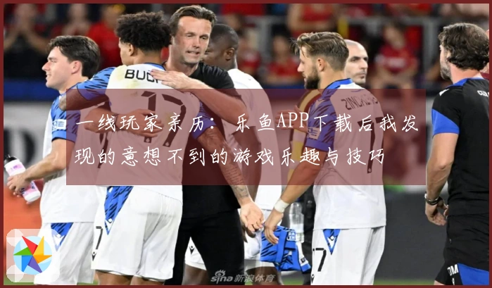 一线玩家亲历：乐鱼APP下载后我发现的意想不到的游戏乐趣与技巧