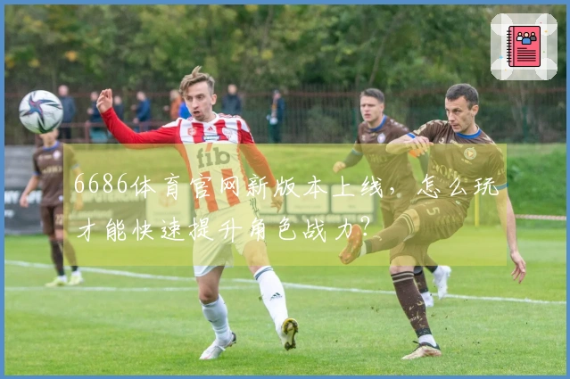 6686体育官网新版本上线，怎么玩才能快速提升角色战力？