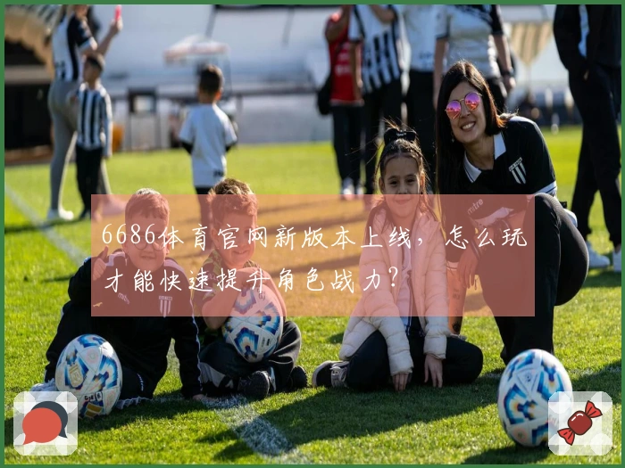 6686体育官网新版本上线，怎么玩才能快速提升角色战力？
