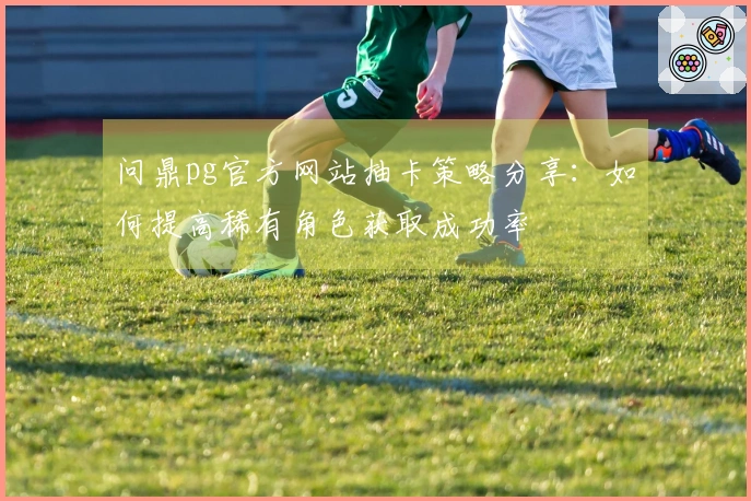 问鼎pg官方网站抽卡策略分享：如何提高稀有角色获取成功率