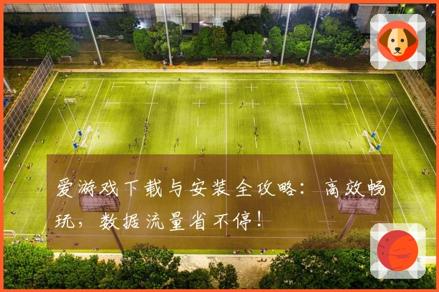 爱游戏下载与安装全攻略：高效畅玩，数据流量省不停！