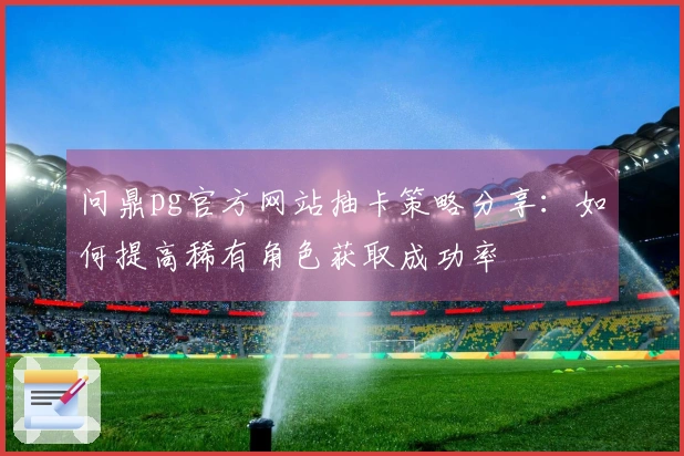 问鼎pg官方网站抽卡策略分享：如何提高稀有角色获取成功率